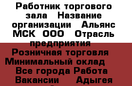 Работник торгового зала › Название организации ­ Альянс-МСК, ООО › Отрасль предприятия ­ Розничная торговля › Минимальный оклад ­ 1 - Все города Работа » Вакансии   . Адыгея респ.,Адыгейск г.